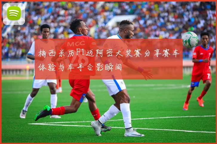 梅西亲历F1迈阿密大奖赛分享赛车体验与车手合影瞬间