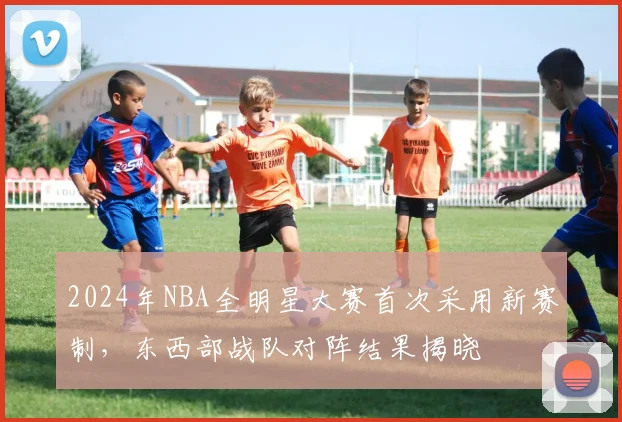 2024年NBA全明星大赛首次采用新赛制，东西部战队对阵结果揭晓