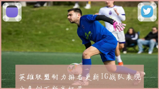 英雄联盟耐力排名更新IG战队表现出色创下新高纪录