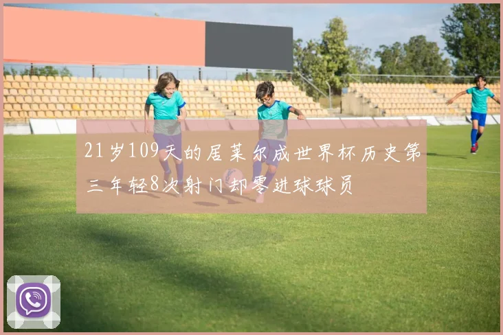 21岁109天的居莱尔成世界杯历史第三年轻8次射门却零进球球员