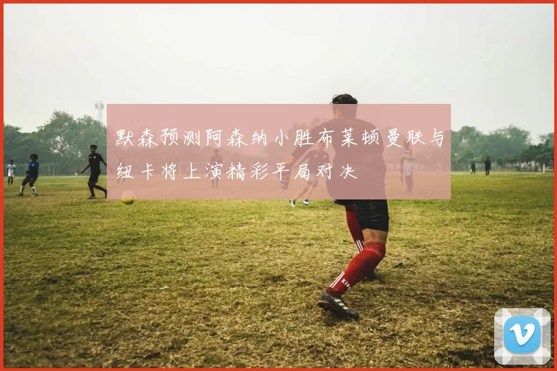 默森预测阿森纳小胜布莱顿曼联与纽卡将上演精彩平局对决