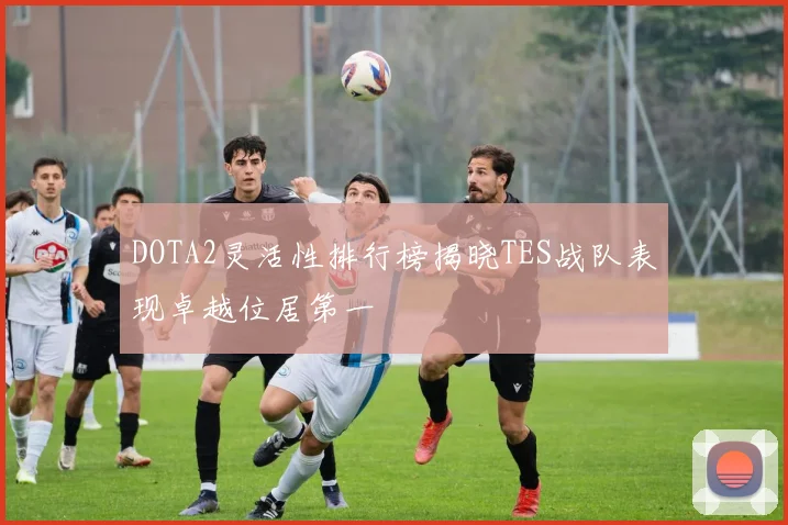 DOTA2灵活性排行榜揭晓TES战队表现卓越位居第一