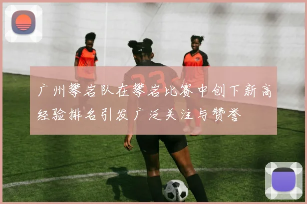 广州攀岩队在攀岩比赛中创下新高经验排名引发广泛关注与赞誉