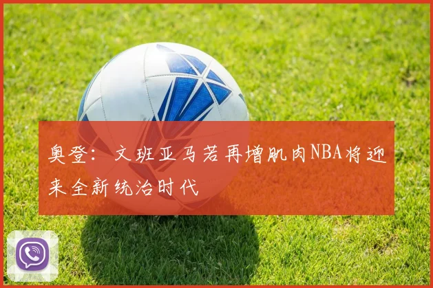 奥登：文班亚马若再增肌肉NBA将迎来全新统治时代