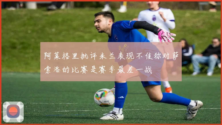 阿莱格里批评米兰表现不佳称对萨索洛的比赛是赛季最差一战
