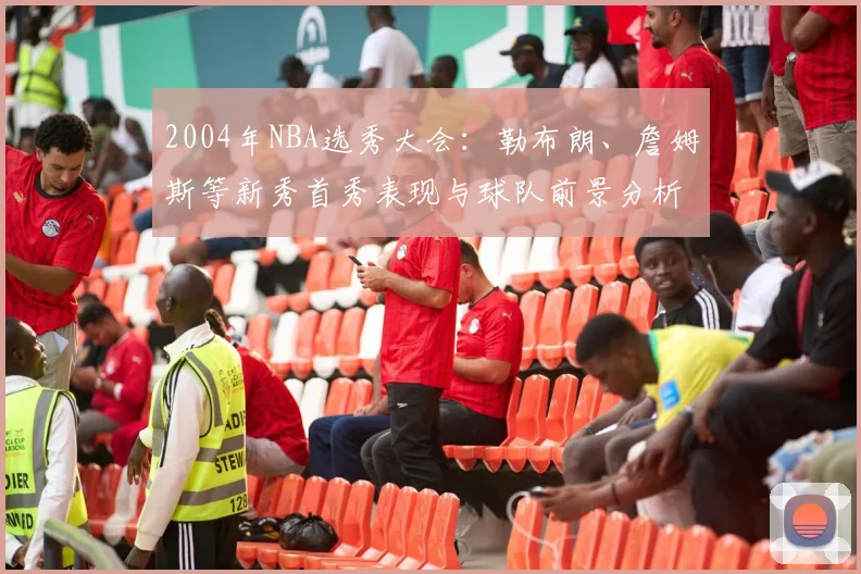 2004年NBA选秀大会：勒布朗、詹姆斯等新秀首秀表现与球队前景分析