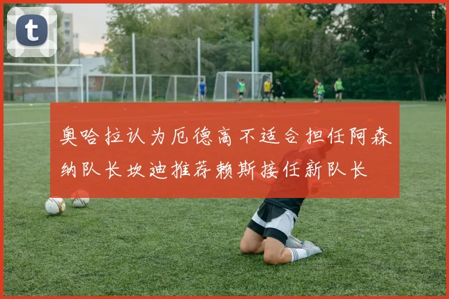 奥哈拉认为厄德高不适合担任阿森纳队长坎迪推荐赖斯接任新队长