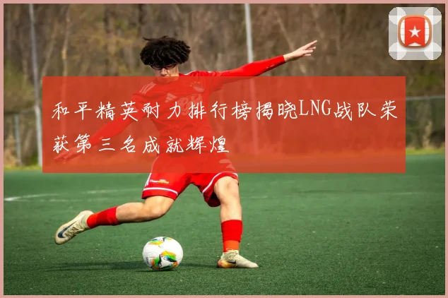 和平精英耐力排行榜揭晓LNG战队荣获第三名成就辉煌