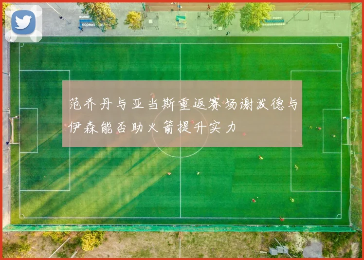 范乔丹与亚当斯重返赛场谢泼德与伊森能否助火箭提升实力